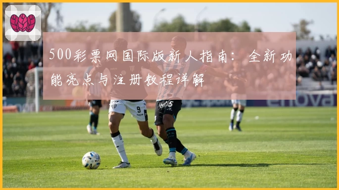 500彩票网国际版新人指南:全新功能亮点与注册教程详解