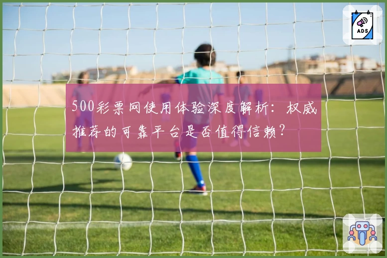 500彩票网使用体验深度解析:权威推荐的可靠平台是否值得信赖?