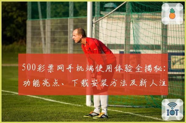 500彩票网手机端使用体验全揭秘:功能亮点、下载安装方法及新人注册详细教程