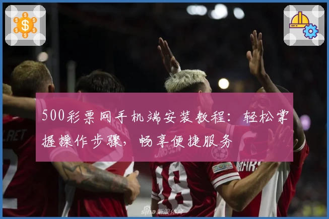 500彩票网手机端安装教程:轻松掌握操作步骤,畅享便捷服务