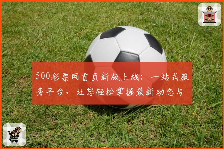 500彩票网首页新版上线:一站式服务平台,让您轻松掌握最新动态与活动福利