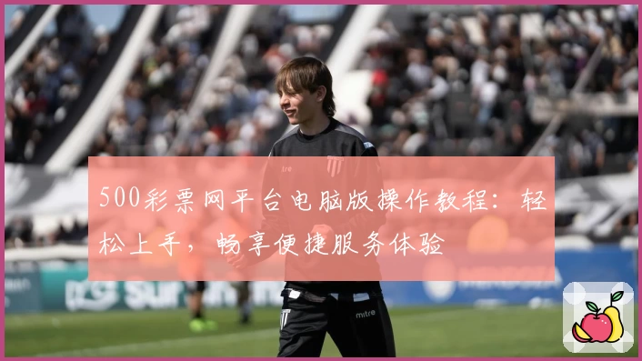 500彩票网平台电脑版操作教程：轻松上手，畅享便捷服务体验