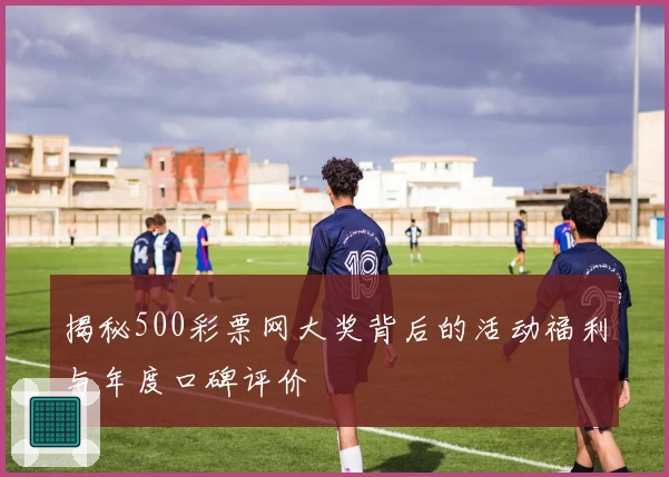 揭秘500彩票网大奖背后的活动福利与年度口碑评价