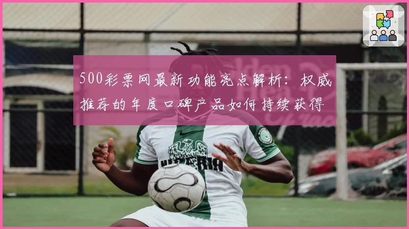 500彩票网最新功能亮点解析:权威推荐的年度口碑产品如何持续获得用户青睐