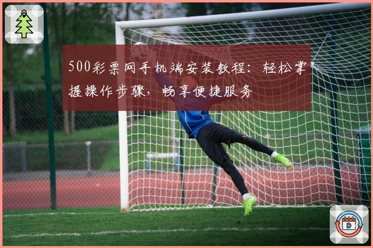 500彩票网手机端安装教程:轻松掌握操作步骤,畅享便捷服务