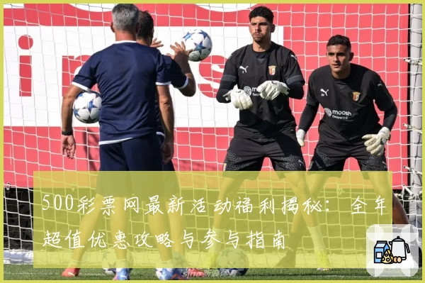 500彩票网最新活动福利揭秘:全年超值优惠攻略与参与指南