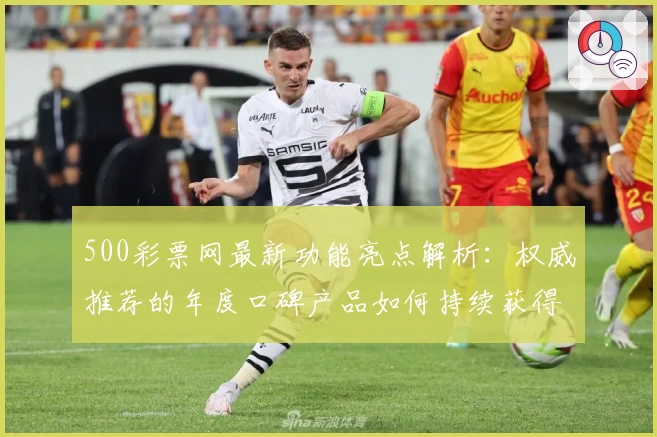 500彩票网最新功能亮点解析:权威推荐的年度口碑产品如何持续获得用户青睐