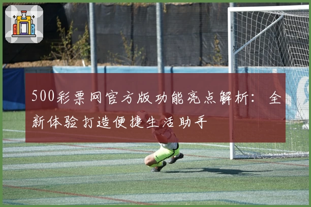 500彩票网官方版功能亮点解析：全新体验打造便捷生活助手