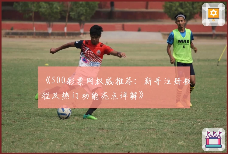 《500彩票网权威推荐：新手注册教程及热门功能亮点详解》