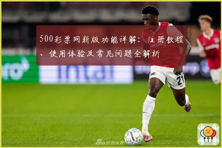 500彩票网新版功能详解:注册教程、使用体验及常见问题全解析