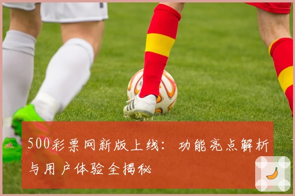 500彩票网新版上线：功能亮点解析与用户体验全揭秘