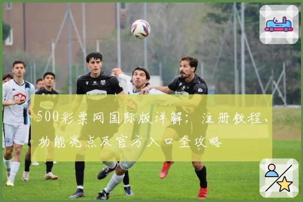500彩票网国际版详解：注册教程、功能亮点及官方入口全攻略