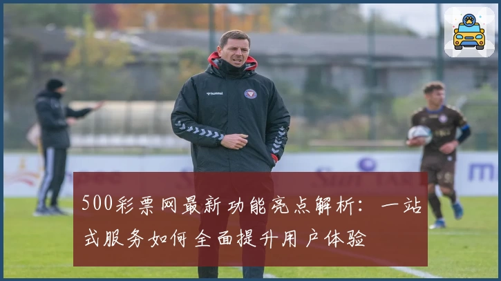500彩票网最新功能亮点解析：一站式服务如何全面提升用户体验