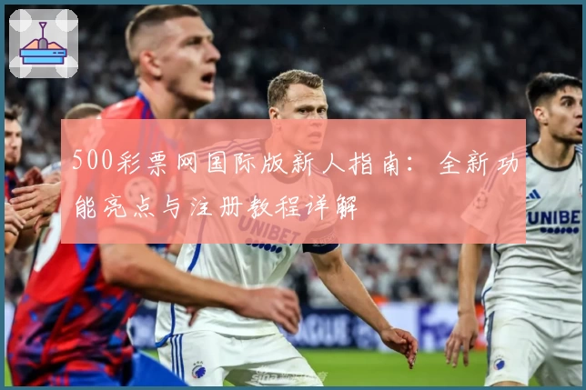 500彩票网国际版新人指南:全新功能亮点与注册教程详解