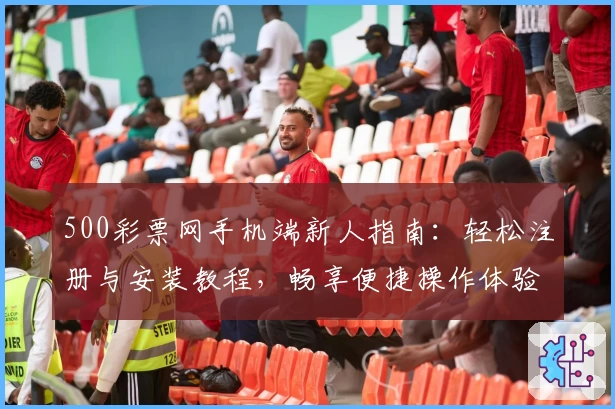 500彩票网手机端新人指南：轻松注册与安装教程，畅享便捷操作体验