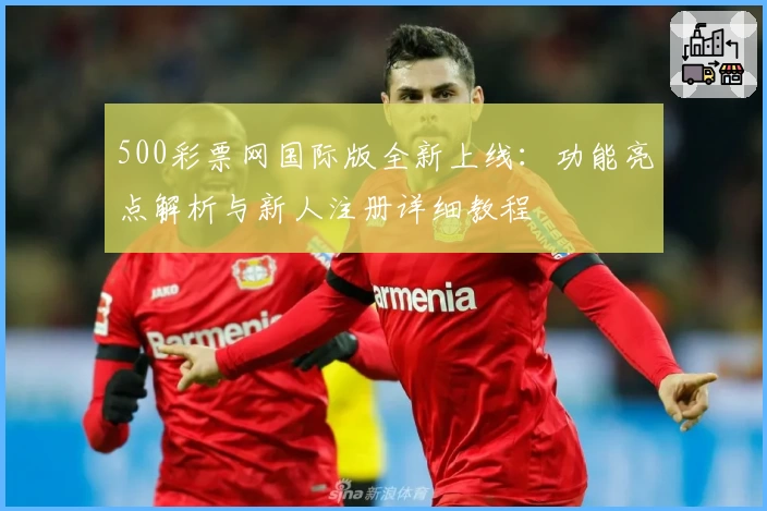 500彩票网国际版全新上线：功能亮点解析与新人注册详细教程