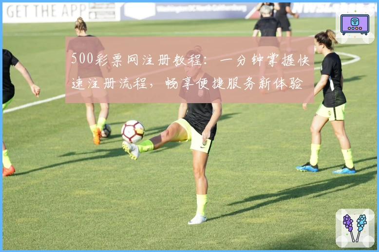 500彩票网注册教程：一分钟掌握快速注册流程，畅享便捷服务新体验