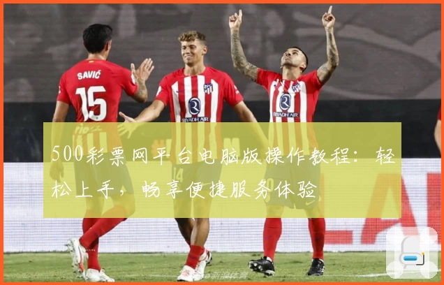 500彩票网平台电脑版操作教程:轻松上手,畅享便捷服务体验